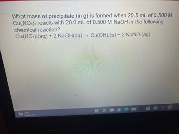 What mass of precipitate (in g) is formed when 20.5 mL of 0.500 M
Cu(NO3)2 reacts with 20.0 mL of 0.500 M NaOH in the following
chemical reaction?
Cu(NO3)2(aq) + 2 NaOH(aq) → Cu(OH)2(s) + 2 NaNO3(aq)
71°F
Mostly clear