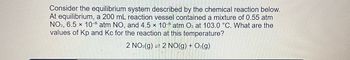 Consider the equilibrium system described by the chemical reaction below.
At equilibrium, a 200 mL reaction vessel contained a mixture of 0.55 atm
NO2, 6.5 x 10-5 atm NO, and 4.5 x 10-5 atm O2 at 103.0 °C. What are the
values of Kp and Kc for the reaction at this temperature?
2 NO₂(g) 2 NO(g) + O₂(g)
-