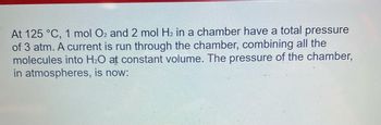 At 125 °C, 1 mol O2 and 2 mol H₂ in a chamber have a total pressure
of 3 atm. A current is run through the chamber, combining all the
molecules into H₂O at constant volume. The pressure of the chamber,
in atmospheres, is now: