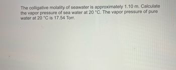 The colligative molality of seawater is approximately 1.10 m. Calculate
the vapor pressure of sea water at 20 °C. The vapor pressure of pure
water at 20 °C is 17.54 Torr.