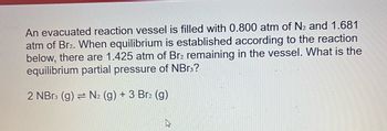 An evacuated reaction vessel is filled with 0.800 atm of N₂ and 1.681
atm of Br2. When equilibrium is established according to the reaction
below, there are 1.425 atm of Br2 remaining in the vessel. What is the
equilibrium partial pressure of NBr3?
2 NBr3 (g) = N₂ (g) + 3 Br2 (g)