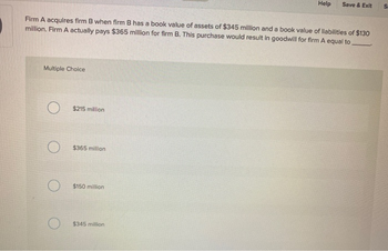 Firm A acquires firm B when firm B has a book value of assets of $345 million and a book value of liabilities of $130
million. Firm A actually pays $365 million for firm B. This purchase would result in goodwill for firm A equal to.
Multiple Choice
$215 million
$365 million
$150 million
Help Save & Exit
$345 million
S