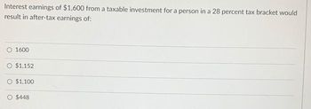 Interest earnings of $1,600 from a taxable investment for a person in a 28 percent tax bracket would
result in after-tax earnings of:
1600
O $1,152
$1,100
O $448