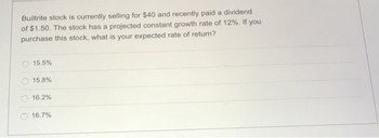 Builtrite stock is currently selling for $40 and recently paid a dividend
of $1.50. The stock has a projected constant growth rate of 12%. If you
purchase this stock, what is your expected rate of return?
15.5%
15.8%
16.2%
16.7%