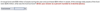 A mutual fund sold $58 million of assets during the year and purchased $64 million in assets. If the average daily assets of the fund
were $216 million, what was the fund turnover? (Enter your answer as a percent rounded to 2 decimal places.)
Fund turnover
%