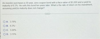 An investor purchases a 30-year, zero-coupon bond with a face value of $5,000 and a yield to
maturity of 6.3%. He sells this bond ten years later. What is the rate of return on his investment,
assuming yield to maturity does not change?
OA. 3.78%
OB. 6.3%
OC. 5.04%
OD. 3.15%