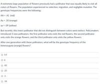 A extremely large population of flowers previously had a pollinator that was equally likely to visit all
colors of flowers. The population experienced no selection, migration, and negligible mutation. The
genotype frequencies were the following:
AA = .41 (red)
Aa = .50 (orange)
aa = .09 (yellow)
But recently, this insect pollinator that did not distinguish between colors went extinct. Policymakers
introduced 3 new pollinators: the first pollinator only visits the red flowers, the second pollinator
only visits the orange flowers, and the third pollinator only visits the yellow flowers.
After one generation with these pollinators, what will be the genotype frequency of the
heterozygote (orange) flowers?
О 1.0
.82
О.25
O.5
О.18
