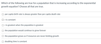 Which of the following are true for a population that is increasing according to the exponential
growth equation? Choose all that are true.
per capita birth rate is always greater than per capita death rate
O r is constant
O ris greatest when the population is greatest
the population would continue to grow forever
the population grows as if resources are never limiting growth
doubling time is constant
