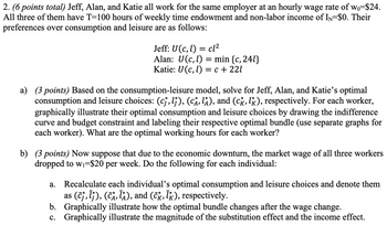 2. (6 points total) Jeff, Alan, and Katie all work for the same employer at an hourly wage rate of wo=$24.
All three of them have T=100 hours of weekly time endowment and non-labor income of IN=$0. Their
preferences over consumption and leisure are as follows:
Jeff: U(c, l) = cl²
Alan: U(c,l) = min {c, 241}
Katie: U (c, l) = c +221
a) (3 points) Based on the consumption-leisure model, solve for Jeff, Alan, and Katie's optimal
consumption and leisure choices: (cj, lj), (CA, lA), and (ck, lk), respectively. For each worker,
graphically illustrate their optimal consumption and leisure choices by drawing the indifference
curve and budget constraint and labeling their respective optimal bundle (use separate graphs for
each worker). What are the optimal working hours for each worker?
b) (3 points) Now suppose that due to the economic downturn, the market wage of all three workers
dropped to w₁-$20 per week. Do the following for each individual:
a. Recalculate each individual's optimal consumption and leisure choices and denote them
as (ĉƒ‚Ãƒ), (ĉÃ‚ ÎÂ), and (čk, Îk), respectively.
b.
Graphically illustrate how the optimal bundle changes after the wage change.
c. Graphically illustrate the magnitude of the substitution effect and the income effect.