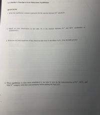 Todine Clock
Le Chatelier's Principle in Iron Thiocyanate Equilibrium
QUESTIONS
1. Write the equilibrium constant expression for the reaction between Fe" and SCN.
2. Based on your observation in test tube 10, is the reaction between Fe" and SCN exothermic or
endothermic?
3. Write the net ionic equations of any reactions that occur in test tubes 4 to 9. (Use the table given.)
4. When equilibrium is once more established in test tube 8, how do the concentrations of Fe", SCN", and
FESCN* compare with their concentrations before adding the Na;C;O,?
