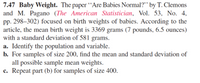 **7.47 Baby Weight.** The paper “Are Babies Normal?” by T. Clemons and M. Pagano (*The American Statistician*, Vol. 53, No. 4, pp. 298–302) focused on birth weights of babies. According to the article, the mean birth weight is 3369 grams (7 pounds, 6.5 ounces) with a standard deviation of 581 grams.

a. **Identify the population and variable.**

b. **For samples of size 200, find the mean and standard deviation of all possible sample mean weights.**

c. **Repeat part (b) for samples of size 400.**