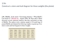 2.96-
Construct a stem-and-leaf diagram for these weights (the photo)
2.96 M&Ms. In the article "Sweetening Statistics-What M&M's
Can Teach Us" (Minitab Inc., August 2008), M. Paret and E. Martz
discussed several statistical analyses that they performed on bags
of M&Ms. The authors took a random sample of 30 small bags of
peanut M&Ms and obtained the following weights, in grams (g). Con-
struct a stem-and-leaf diagram for these weights.
55.0
51.3
55.3
50.8
52.1
46.4
47.2
53.6
57.0 52.1 53.5
55.3
53.8
52.0
45.5 54.1
50.7
51.5
51.5
50.3
50.5
51.8
51.9
54.3
48.0
53.3
53.5
56.0
49.1
53.9
