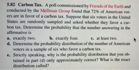 **5.82 Carbon Tax**

A poll commissioned by Friends of the Earth and conducted by the Mellman Group found that 72% of American voters are in favor of a carbon tax. Suppose that six voters in the United States are randomly sampled and asked whether they favor a carbon tax. Determine the probability that the number answering in the affirmative is:

a. exactly two.  
b. exactly four.  
c. at least two.

d. Determine the probability distribution of the number of American voters in a sample of six who favor a carbon tax.

e. Strictly speaking, why is the probability distribution that you obtained in part (d) only approximately correct? What is the exact distribution called?