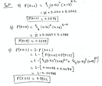 **Solution:**

**a) \( P(X = 2) \)**

\[
P(X = 2) = \binom{6}{2} (0.72)^2 (0.28)^{6-2}
\]

\[
= 15 \times 0.5184 \times 0.0061
\]

\[
P(X = 2) = 0.0478
\]

**b) \( P(X = 4) \)**

\[
P(X = 4) = \binom{6}{4} (0.72)^4 (0.28)^{6-4}
\]

\[
= 15 \times 0.2687 \times 0.0784
\]

\[
P(X = 4) = 0.3159
\]

**c) \( P(X \geq 2) \)**

\[
P(X \geq 2) = 1 - P(X < 2)
\]

\[
= 1 - \left[ P(X = 0) + P(X = 1) \right]
\]

\[
= 1 - \left[ \binom{6}{0} (0.72)^0 (0.28)^6 + \binom{6}{1} (0.72)^1 (0.28)^{6-1} \right]
\]

\[
= 1 - \left[ 0.00048 + 0.0074 \right]
\]

\[
= 1 - 0.00788
\]

\[
P(X \geq 2) = 0.9921
\]

**Explanation:**

The solutions provide the calculations for three different probabilities of a binomial distribution:

1. **\( P(X = 2) \)**: The probability of exactly two successes in six trials.
2. **\( P(X = 4) \)**: The probability of exactly four successes in six trials.
3. **\( P(X \geq 2) \)**: The probability of two or more successes in six trials, calculated as one minus the probability of obtaining less than two successes.