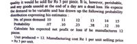 quality it would be sold for Rs 3 per piece. It is, however, perishable,
and any goods unsold at the end of a day are a dead loss. He expects
the demand to be variable and has drawn up the following probability
distribution expressing his estimates :
No. of piece demand 10
Probability
Calculate his expected net profit or loss if he manufactures 12
pieces.
Unit produced
= Rs 3 per unit.
11
12
13
14
15
.07
10
.23
.38
.12
.10
12. Manufacturing cost Re 1 per unit selling price
%3D
