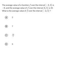 The average value of a function f over the interval [-2, 3] is
-6, and the average value of f over the interval [3, 5] is 20.
What is the average value of f over the interval |-2, 5| ?
(A
2
B)
В
7
10
7
(D)
5
