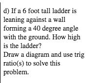 d) If a 6 foot tall ladder is
leaning against a wall
forming a 40 degree angle
with the ground. How high
is the ladder?
Draw a diagram and use trig
ratio(s) to solve this
problem.
