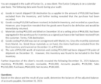 You are engaged in the audit of Eunise Co., a new client. The Eunise Company is on a calendar
year basis. The following data were found during your audit:
a) Goods in transit shipped FOB destination by a supplier in the amount of P20,000 had been
excluded from the inventory, and further testing revealed that the purchase had been
recorded.
b) Goods costing P10,000 had been received, included in inventory, and recorded as a purchase.
However, your inspection revealed that the goods were found to be defective and would be
immediately returned.
c) Materials costing #50,000 and billed on December 30 at a selling price of #64,000, had been
segregated in the warehouse for inventory as a signed purchase order had been received from
the customer. Terms, FOB destination.
d) Goods costing P14,000 was out on consignment with Mariel, Inc. Since the monthly statement
from Mariel, Inc. listed those materials as on hand, the items had been excluded from the
final inventory and invoiced on December 31 at P16,000.
e) The sale of P30,000 worth of materials and costing P24,000 had been shipped FOB point of
shipment on December 31. However, this inventory was found to be included in the final
inventory.
Further inspection of the clients records revealed the following December 31, 2021 balances:
Inventory, P220,000; Accounts receivable, P104,000; Accounts payable, P138,000; Sales
P1,010,000; Purchases; P640,000; Net income, F180,400.
Questions:
Based on the above and the result of your audit, determine the balances of the adjusted balance
of accounts payable, December 31, 2021
