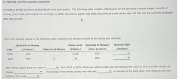 4. Velocity and the quantity equation
Consider a simple economy that produces only jean jackets. The following table contains information on the economy's money supply, velocity of
money, price level, and output. For example, in 2020, the money supply was $400, the price of a jean jacket was $12.50, and the economy produced
800 jean jackets.
Fill in the missing values in the following table, selecting the answers closest to the values you calculate.
Quantity of Money
(Dollars)
Quantity of Output
(Jean jackets)
400
Year
2020
2021
408
Velocity of Money
The money supply grew at a rate of
money
2020 to 2021 was
25
Price Level
(Dollars)
12.50
800
800
Nominal GDP
(Dollars)
from 2020 to 2021. Since jean jacket output did not change from 2020 to 2021 and the velocity of
the change in the money supply was reflected
in changes in the price level. The inflation rate from