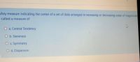 Any measure indicating the center of a set of data arranged in increasing or decreasing order of magnitude
called a measure of
O a. Central Tendency
O b. Skewness
O c. Symmetry
O d. Dispersion
