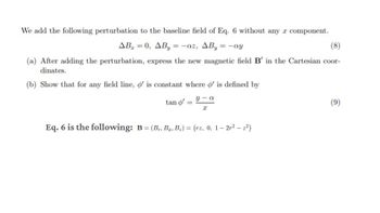 We add the following perturbation to the baseline field of Eq. 6 without any component.
AB=0, AB=-az, AB₁ = -ay
(8)
(a) After adding the perturbation, express the new magnetic field B' in the Cartesian coor-
dinates.
(b) Show that for any field line, o' is constant where o' is defined by
tan o'
y-a
(9)
I
Eq. 6 is the following: B = (Br, Bo, Bz) = (rz, 0, 1-2r2 - z²)