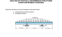 ANALYSIS OF STATICALLY DETERMINATE STRUCTURES
SHEAR AND MOMENT DIAGRAMS
Prob] Draw the shear and moment diagrams of the beam shown
a. using shear and moment functions
b. by graphical method
4 kN/m
–1.5 m-
-2 m-
-1.5 m-
