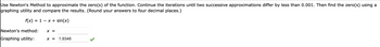 Use Newton's Method to approximate the zero(s) of the function. Continue the iterations until two successive approximations differ by less than 0.001. Then find the zero(s) using a
graphing utility and compare the results. (Round your answers to four decimal places.)
f(x) = 1 x + sin(x)
Newton's method: X =
Graphing utility:
X = 1.9346