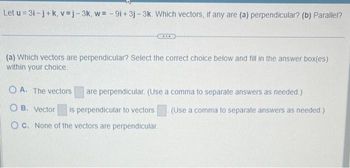 Let u=3i-j+k, v=j-3k, w= -9i+ 3j-3k. Which vectors, if any are (a) perpendicular? (b) Parallel?
***
(a) Which vectors are perpendicular? Select the correct choice below and fill in the answer box(es)
within your choice.
OA. The vectors
OB. Vector is perpendicular to vectors
OC. None of the vectors are perpendicular.
are perpendicular. (Use a comma to separate answers as needed.)
(Use a comma to separate answers as needed.)