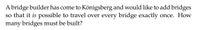 A bridge builder has come to Königsberg and would like to add bridges so that it is possible to travel over every bridge exactly once. How many bridges must be built?