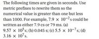 The following times are given in seconds. Use
metric prefixes to rewrite them so the
numerical value is greater than one but less
than 1000. For example, 7.9 x 10-2s could be
written as either 7.9 cs or 79 ms. (a)
9.57 x 10 s; (b) 0.045 s; (c) 5.5 x 10-7s; (d)
3.16 x 10's.
