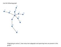 **Graph Analysis for Educational Use**

The graph provided consists of points (vertices) and lines (edges) that connect these points. Here’s a breakdown of the graph and its elements:

### Vertices:
The graph has the following vertices:
- A, B, C, D, E, F, G, H, I, J, K, L

### Edges:
The edges connect the vertices in the following manner:
- A is connected to B, D, F, and J
- B is connected to C
- D is connected to E
- F is connected to G
- J is connected to K
- H is connected to I

**Graph Structure:**
- This graph has multiple branches originating from various vertices. 
- Notably, vertex A appears to be a central point with multiple connections, suggesting it may act as a hub.

**Question:**
"Originating at vertex C, how many tree subgraphs and spanning trees are present in this graph?"

### Explanation for Educational Purposes:
- **Tree Subgraph**: A connected subgraph with no cycles that connects all its vertices.
- **Spanning Tree**: A subgraph that includes all vertices of the original graph and is a single tree.

To approach the problem, consider different paths and connections starting from vertex C and analyze how they branch out to form trees or connect all vertices.