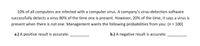 10% of all computers are infected with a computer virus. A company's virus-detection software
successfully detects a virus 80% of the time one is present. However, 20% of the time, it says a virus is
present when there is not one. Management wants the following probabilities from you: (n = 100)
%3D
a.) A positive result is accurate:
b.) A negative result is accurate:
