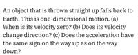 An object that is thrown straight up falls back to
Earth. This is one-dimensional motion. (a)
When is its velocity zero? (b) Does its velocity
change direction? (c) Does the acceleration have
the same sign on the way up as on the way
down?
