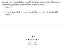 **Educational Website Content**

**Graph Theory: Equality and Isomorphism**

**Question:**
Are the two graphs below equal? Are they isomorphic? If they are isomorphic, give the isomorphism. If not, explain.

**Graph 1:**

- **Vertices (V):** \{a, b, c, d, e\}
- **Edges (E):** \{\{a, b\}, \{a, c\}, \{a, e\}, \{b, d\}, \{b, e\}, \{c, d\}\}

**Graph 2:**

- **Diagram Description:**
  - The graph is drawn with vertices labeled \(a, b, c, d, e\).
  - Edges are as follows:
    - \(a\) connects to \(b\) and \(e\).
    - \(b\) connects to \(e\) and \(d\).
    - \(c\) connects to \(d\) and \(a\).

**Analysis:**

- **Equality:**
  - Two graphs are equal if they have the same set of vertices and edges. Here, the representation suggests different layouts, so an analysis of isomorphic properties is necessary to determine equality in structure.

- **Isomorphism:**
  - To determine isomorphism, each vertex and its connecting edges in Graph 1 must correspond to a similar structure in Graph 2. 
  - By inspection, the mapping \(f(a) = e, f(b) = d, f(c) = c, f(d) = a, f(e) = b\) can form a proper correspondence between graphs if edge connectivity matches.
  
This mapping shows that Graph 1 and Graph 2 can be rearranged to be the same network structure through an isomorphism, which maintains structural properties like connectivity and vertex degree.