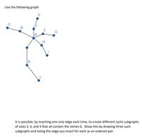 Use the following graph
E
C
B
G
A
H
K
L
It is possible, by inserting one only edge each time, to create different cyclic subgraphs
of sizes 3, 4, and 5 that all contain the vertex G. Show this by drawing three such
subgraphs and listing the edge you insert for each as an ordered pair.
