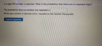 A 6-digit PIN number is selected. What it the probability that there are no repeated digits?
The probability that no numbers are repeated is
Write your answer in decimal form, rounded to the nearest thousandth.
Submit Question