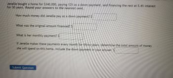 Jenelle bought a home for $340,000, paying 12% as a down payment, and financing the rest at 5.4% interest for 30 years. *Round your answers to the nearest cent.*

1. How much money did Jenelle pay as a down payment? \$\[ \]
2. What was the original amount financed? \$\[ \]
3. What is her monthly payment? \$\[ \]
4. If Jenelle makes these payments every month for thirty years, determine the total amount of money she will spend on this home. Include the down payment in your answer. \$\[ \]

[Submit Question]