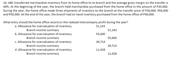 16. ABC transferred merchandise inventory from its home office to its branch and the average gross margin on the transfer is
40%. At the beginning of the year, the branch held merchandise purchased from the home office in the amount of P35,000.
During the year, the home office made three shipments of inventory to the branch at the transfer price of P30,000, P64,000
and P50,000. At the end of the year, the branch had on hand inventory purchased from the home office of P40,000.
What entry should the home office record on the realized intercompany profit during the year?
51,143
a. Allowance for overvaluation of inventory
Branch income summary
51,143
55,600
b. Allowance for overvaluation of inventory
Branch income summary
55,600
39,714
c. Allowance for overvaluation of inventory
Branch income summary
39,714
11,428
d. Allowance for overvaluation of inventory
Branch income summary
11,428