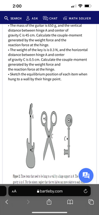 2:00
Q
SEARCH & ASK CHAT
VX MATH SOLVER
• The mass of the guitar is 650 g, and the vertical
distance between hinge A and center of
gravity C is 45 cm. Calculate the couple-moment
generated by the weight force and the
reaction force at the hinge.
The weight of the key is is 0.3 N, and the horizontal
distance between hinge A and center
of gravity C is 0.5 cm. Calculate the couple-moment
generated by the weight force and
the reaction force at the hinge.
• Sketch the equilibrium position of each item when
hung to a wall by their hinge point.
OA
Figure 2. Threeitems that need to be hung to a wall by a hinge support in A. The
gravity is in C. For the scissors, neglect that the two halves can move relative to each oun.
AA
A bartleby.com
