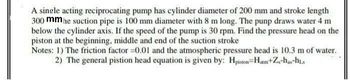 A single acting reciprocating pump has cylinder diameter of 200 mm and stroke length
300 mmhe suction pipe is 100 mm diameter with 8 m long. The punp draws water 4 m
below the cylinder axis. If the speed of the pump is 30 rpm. Find the pressure head on the
piston at the beginning, middle and end of the suction stroke
Notes: 1) The friction factor -0.01 and the atmospheric pressure head is 10.3 m of water.
2) The general pistion head equation is given by: Hpiston-Hatm+Z₁-has-his