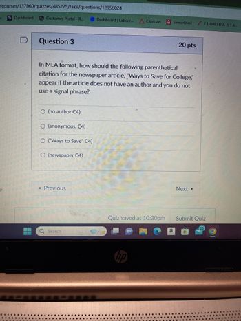 /courses/137060/quizzes/485275/take/questions/12956024
k
Dashboard
Customer Portal - R...
Dashboard | Labcor...
Clinician
SimonMed
FLORIDA STA...
D
Question 3
20 pts
In MLA format, how should the following parenthetical
citation for the newspaper article, "Ways to Save for College,"
appear if the article does not have an author and you do not
use a signal phrase?
O (no author C4)
O (anonymous, C4)
O("Ways to Save" C4)
O (newspaper C4)
◄ Previous
Q Search
Quiz saved at 10:30pm
Next ▸
Submit Quiz
a
H