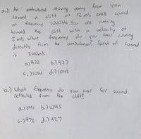 a.) An
ambulance moving away
from
you
toward
cliff
ant
12 m/s emits
sound
a
running
velocity
at
fieauency 1000Hz. Yau
are
toward
the
clif
freqvenuy
with
of
a
Z mls, what
you
ambulunce? Speed of
do
hear
coming
directly from
34 0mls.
the
sound
is
aj97z
b,)৭27
C.)1034
d.71043
b.) What
reflected
freauency do you herr
cliff?
hear
for saind
from
the
b.) 1043
i.)972 d.) az7
