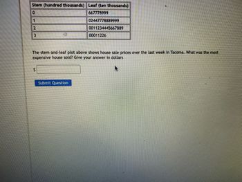 Stem (hundred thousands) Leaf (ten thousands)
0
667778999
1
2
3
$
02447778889999
0011234445667889
The stem-and-leaf plot above shows house sale prices over the last week in Tacoma. What was the most
expensive house sold? Give your answer in dollars
Submit Question
00011226