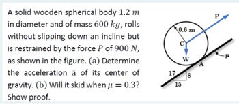 A solid wooden spherical body 1.2 m
in diameter and of mass 600 kg, rolls
without slipping down an incline but
is restrained by the force P of 900 N,
as shown in the figure. (a) Determine
the acceleration à of its center of
gravity. (b) Will it skid when µ = 0.3?
Show proof.
0.6 m
W
17 8
15
A
"