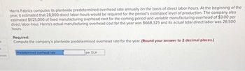 k
A
ances
Harris Fabrics computes its plantwide predetermined overhead rate annually on the basis of direct labor-hours. At the beginning of the
year, it estimated that 28,000 direct labor-hours would be required for the period's estimated level of production. The company also
estimated $525,000 of fixed manufacturing overhead cost for the coming period and variable manufacturing overhead of $3.00 per
direct labor-hour. Harris's actual manufacturing overhead cost for the year was $668,325 and its actual total direct labor was 28,500
hours.
Required:
Compute the company's plantwide predetermined overhead rate for the year. (Round your answer to 2 decimal places.)
Predetermined overhead rate
per DLH