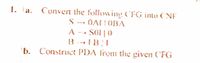 1. a. Convern the following CFG into (NF
S - OAL!OBA
A -- SO1 |0
SOI |
-->
b. Construct PDA from the given ('FG
