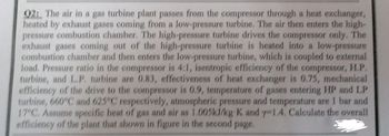 92: The air in a gas turbine plant passes from the compressor through a heat exchanger,
heated by exhaust gases coming from a low-pressure turbine. The air then enters the high-
pressure combustion chamber. The high-pressure turbine drives the compressor only. The
exhaust gases coming out of the high-pressure turbine is heated into a low-pressure
combustion chamber and then enters the low-pressure turbine, which is coupled to external
load. Pressure ratio in the compressor is 4:1, isentropic efficiency of the compressor, H.P.
turbine, and L.P. turbine are 0.83, effectiveness of heat exchanger is 0.75, mechanical
efficiency of the drive to the compressor is 0.9, temperature of gases entering HP and LP
turbine, 660°C and 625°C respectively, atmospheric pressure and temperature are 1 bar and
17°C. Assume specific heat of gas and air as 1.005kJ/kg K and y-1.4. Calculate the overall
efficiency of the plant that shown in figure in the second page.