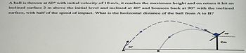 A ball is thrown at 60° with initial velocity of 10 m/s, it reaches the maximum height and on return it hit an
inclined surface 2 m above the initial level and inclined at 40° and bounces back at 90° with the inclined
surface, with half of the speed of impact. What is the horizontal distance of the ball from A to B?
2m