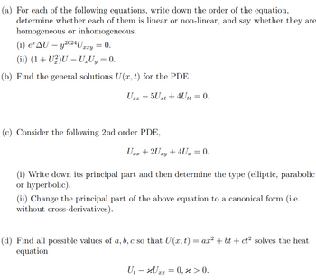 (a) For each of the following equations, write down the order of the equation,
determine whether each of them is linear or non-linear, and say whether they are
homogeneous or inhomogeneous.
(i) e AU - y2024 Urxy = 0.
(ii) (1+U2)U - U₂Uy = 0.
(b) Find the general solutions U(x, t) for the PDE
Uxx - 5Uxt + 4Utt = 0.
(c) Consider the following 2nd order PDE,
Uxx + 2Uxy + 4U = 0.
I
(i) Write down its principal part and then determine the type (elliptic, parabolic
or hyperbolic).
(ii) Change the principal part of the above equation to a canonical form (i.e.
without cross-derivatives).
(d) Find all possible values of a, b, c so that U(x, t) = ax² + bt + ct² solves the heat
equation
Ut - Uzx = 0, x > 0.