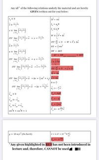 Any/all* of the following relations underly the material and are hereby
GIVEN (written out for you) below:
EF = ma
f = H,N
v = lim
W = SF. dx
IFF lim
-v - v =
IFF = 0 - w = F. Ax
KE =mv?
a =
ΣW ΔΚΕ
a = lim
Δυ + ΣW
AKE
non-conservative
()-
-
IFF lim
= a
= Fdt
IFF lim
IFF E = 0 - = Ft
Ap
IFF lim
a - Ax =at + vt p = mv
%3D
-a - Ax =
IFF lim
Za
a =-
= 0
mgh
aa
=- kx
E- V ba
U =kr
ab
be
F =- G-
sin'e + cos e = 1
g z 10 m/s (On Earth)
G= 6. 67 x 10-"N-".
U. =- GMm
*Any given highlighted in RED has not been introduced in
lecture and, therefore, CANNOT be used
